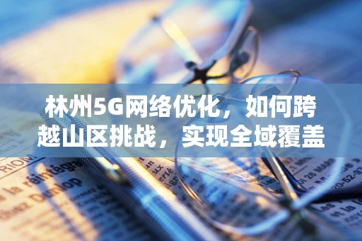 林州5G网络优化，如何跨越山区挑战，实现全域覆盖？