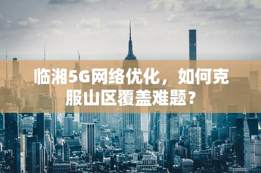 临湘5G网络优化，如何克服山区覆盖难题？