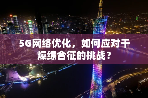 5G网络优化，如何应对干燥综合征的挑战？