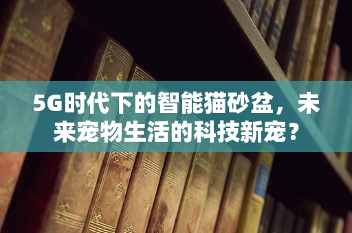 5G时代下的智能猫砂盆，未来宠物生活的科技新宠？