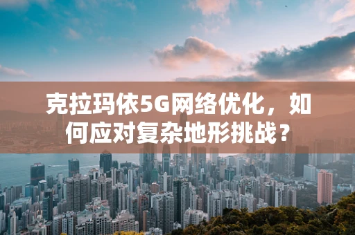 克拉玛依5G网络优化，如何应对复杂地形挑战？