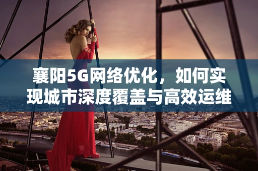 襄阳5G网络优化，如何实现城市深度覆盖与高效运维？