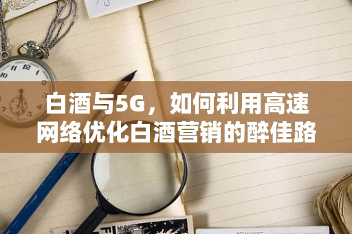 白酒与5G，如何利用高速网络优化白酒营销的醉佳路径？
