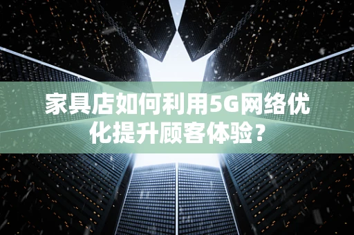 家具店如何利用5G网络优化提升顾客体验？
