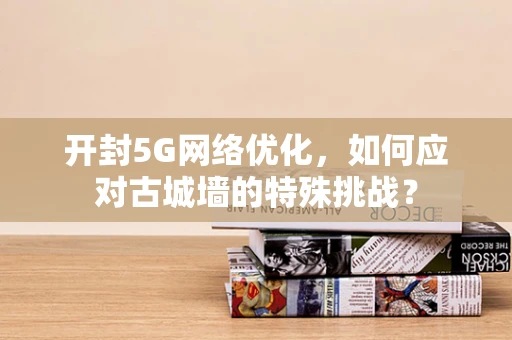 开封5G网络优化，如何应对古城墙的特殊挑战？