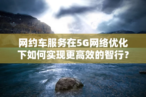 网约车服务在5G网络优化下如何实现更高效的智行？