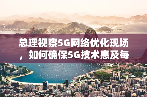 总理视察5G网络优化现场，如何确保5G技术惠及每一个偏远角落？