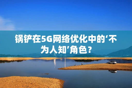 锅铲在5G网络优化中的‘不为人知’角色？