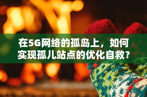 在5G网络的孤岛上，如何实现孤儿站点的优化自救？