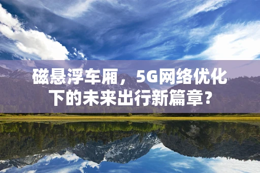 磁悬浮车厢，5G网络优化下的未来出行新篇章？