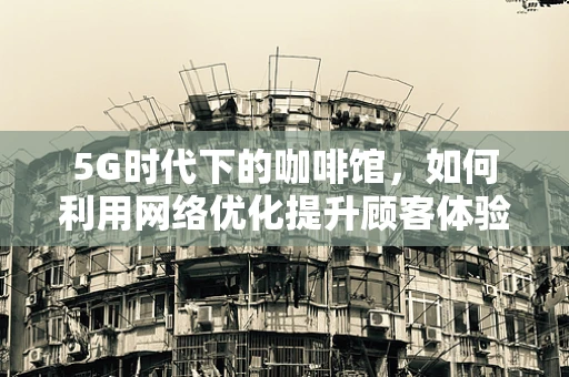 5G时代下的咖啡馆，如何利用网络优化提升顾客体验？