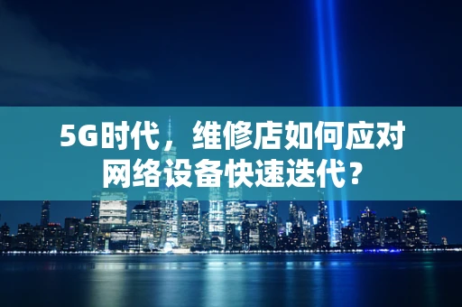 5G时代，维修店如何应对网络设备快速迭代？