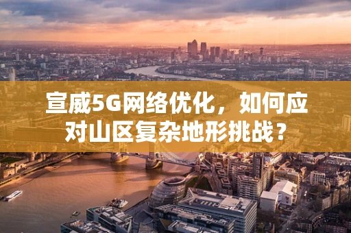 宣威5G网络优化，如何应对山区复杂地形挑战？