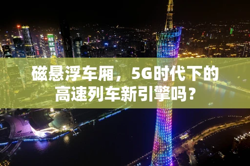 磁悬浮车厢，5G时代下的高速列车新引擎吗？