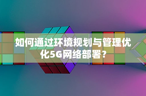 如何通过环境规划与管理优化5G网络部署？