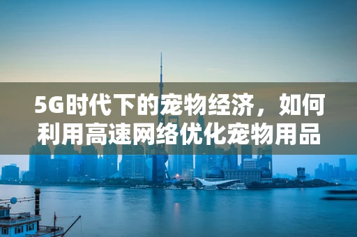 5G时代下的宠物经济，如何利用高速网络优化宠物用品的在线购物体验？