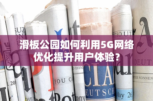 滑板公园如何利用5G网络优化提升用户体验？