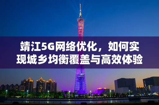 靖江5G网络优化，如何实现城乡均衡覆盖与高效体验？