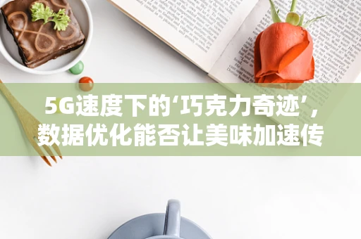 5G速度下的‘巧克力奇迹’，数据优化能否让美味加速传递？