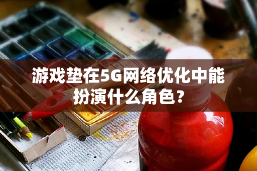 游戏垫在5G网络优化中能扮演什么角色？