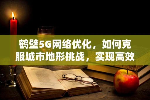 鹤壁5G网络优化，如何克服城市地形挑战，实现高效覆盖？