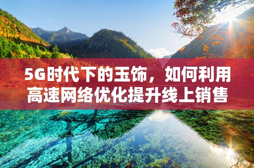 5G时代下的玉饰，如何利用高速网络优化提升线上销售体验？