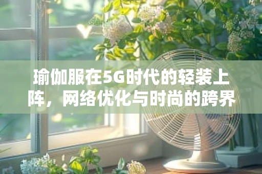 瑜伽服在5G时代的轻装上阵，网络优化与时尚的跨界融合？