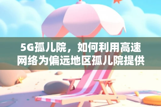 5G孤儿院，如何利用高速网络为偏远地区孤儿院提供教育新机遇？