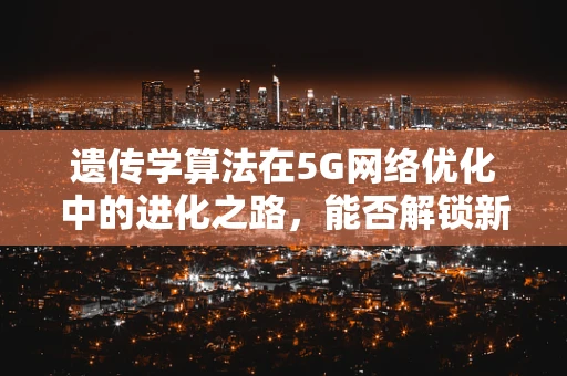 遗传学算法在5G网络优化中的进化之路，能否解锁新维度？