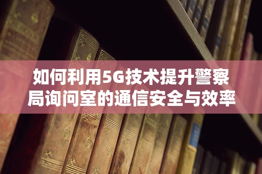 如何利用5G技术提升警察局询问室的通信安全与效率?